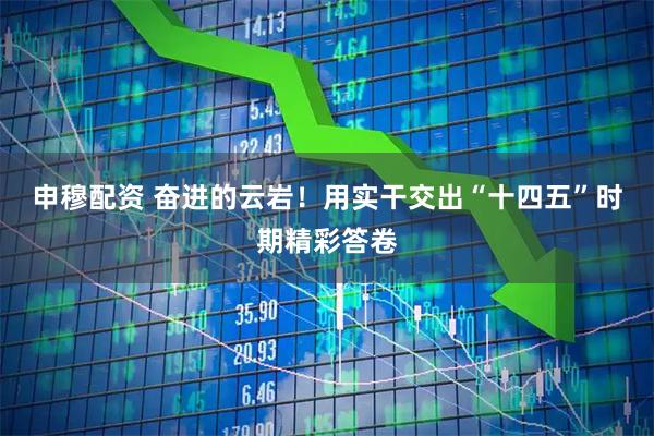 申穆配资 奋进的云岩！用实干交出“十四五”时期精彩答卷