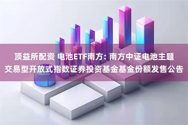 顶益所配资 电池ETF南方: 南方中证电池主题交易型开放式指数证券投资基金基金份额发售公告