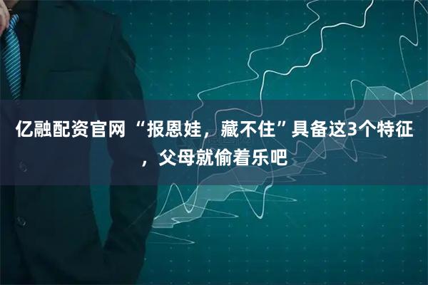 亿融配资官网 “报恩娃，藏不住”具备这3个特征，父母就偷着乐吧