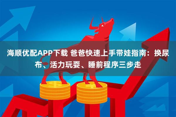 海顺优配APP下载 爸爸快速上手带娃指南：换尿布、活力玩耍、睡前程序三步走