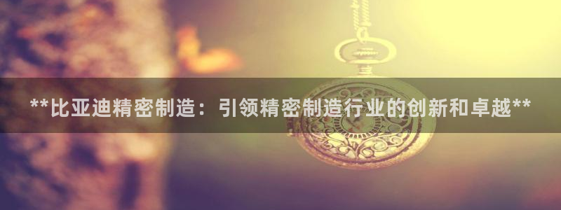 彩神旗下有哪些平台：**比亚迪精密制造：引领精密制造行业的创新和卓越**