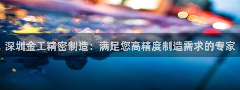 彩神骗局：深圳金工精密制造：满足您高精度制造需求的专家