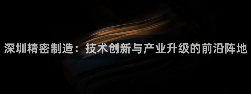 彩神vip购彩大厅：深圳精密制造：技术创新与产业升级的前沿阵地