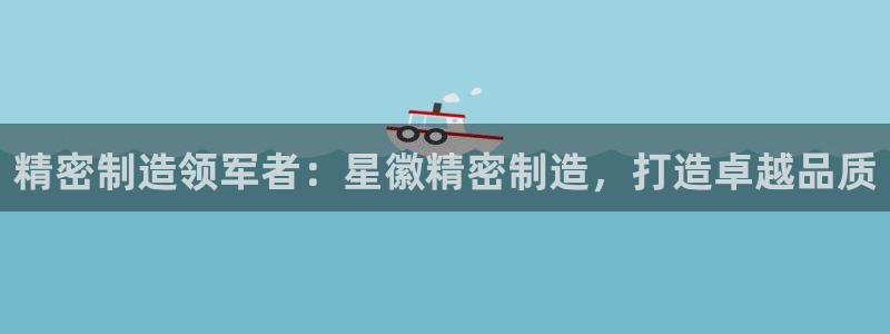 有谁知道彩神争霸的网址：精密制造领军者：星徽精密制造，打造卓越品质