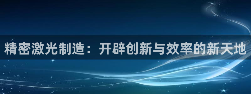 彩神vll官网-最新版app下载：精密激光制造：开辟创新与效率的新天地