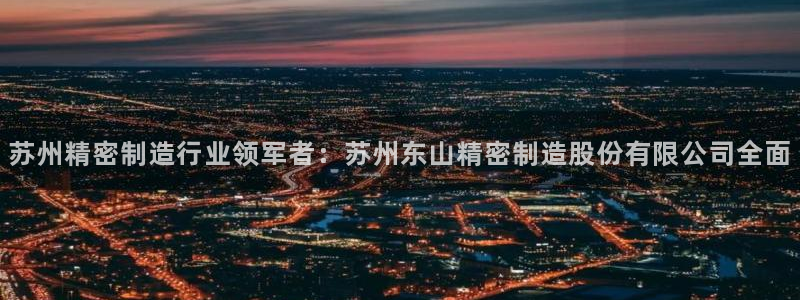 彩神v平台：苏州精密制造行业领军者：苏州东山精密制造股份有限公司全面