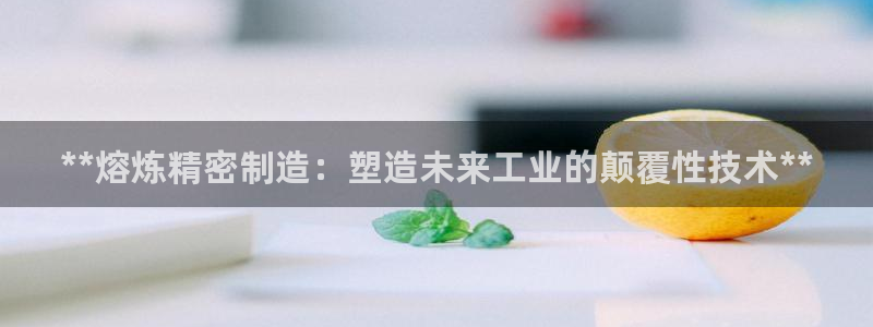 彩神大发黑平台：**熔炼精密制造：塑造未来工业的颠覆性技术**