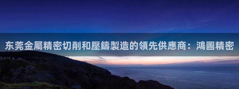 彩神用户登录：东莞金屬精密切削和壓鑄製造的領先供應商：鴻圖精密