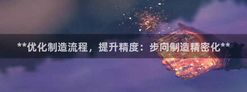 彩神v8是真的挣钱吗安全吗：**优化制造流程，提升精度：步向制造精密化**