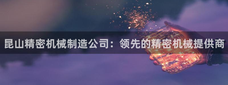 下载彩神乐发V：昆山精密机械制造公司：领先的精密机械提供商