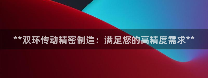 彩神团队是真的吗：**双环传动精密制造：满足您的高精度需求**