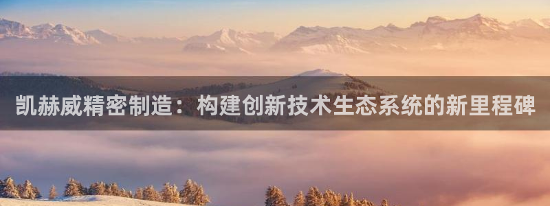 彩神8最新版下载：凯赫威精密制造：构建创新技术生态系统的新里程碑