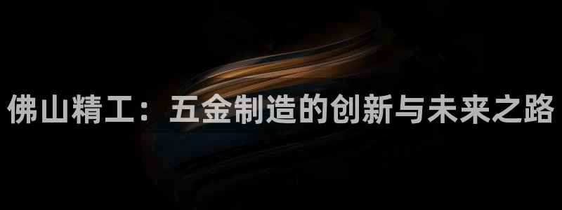彩神iv争霸购彩大厅：佛山精工：五金制造的创新与未来之路