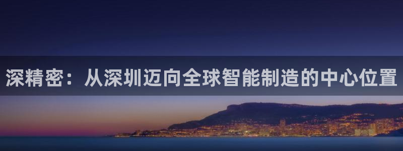 大发彩神争：深精密：从深圳迈向全球智能制造的中心位置