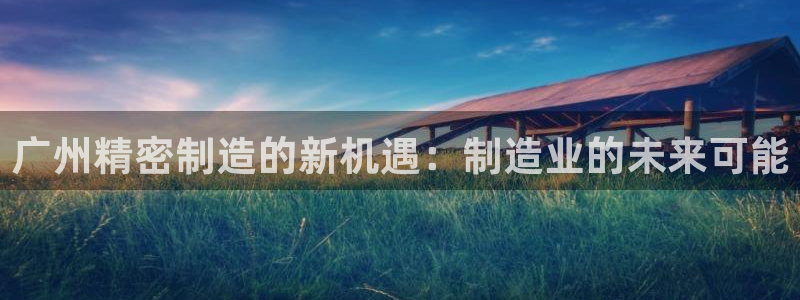 彩神通关注码金码对应码：广州精密制造的新机遇：制造业的未来可能