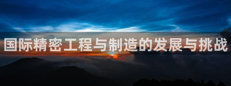 彩神ix可靠吗：国际精密工程与制造的发展与挑战