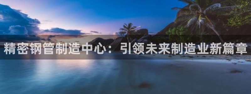 彩神骗局：精密钢管制造中心：引领未来制造业新篇章
