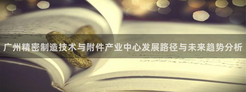 彩神v秘聊号码：广州精密制造技术与附件产业中心发展路径与未来趋势分析