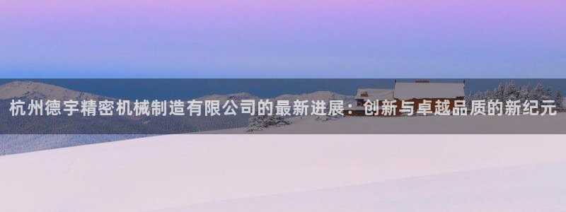 彩神ios下载：杭州德宇精密机械制造有限公司的最新进展：创新与卓越品质的新纪元