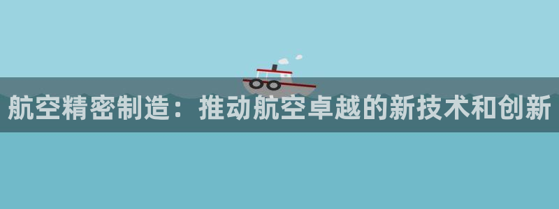 彩神8app官方下载：航空精密制造：推动航空卓越的新技术和创新
