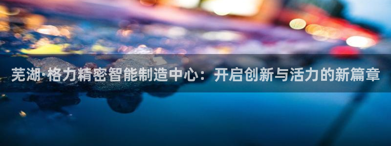 彩神怎么样可以提现：芜湖·格力精密智能制造中心：开启创新与活力的新篇章