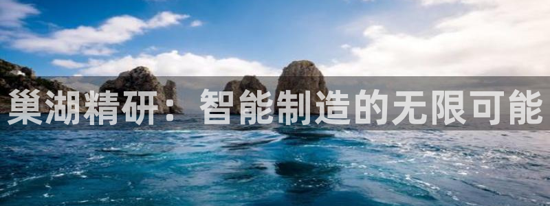 彩神v8是真的挣钱吗安全吗：巢湖精研：智能制造的无限可能