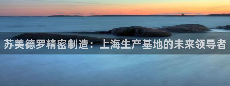 彩神8是正规平台吗是正品吗：苏美德罗精密制造：上海生产基地的未来领导者